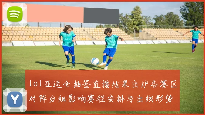 lol亚运会抽签直播结果出炉各赛区对阵分组影响赛程安排与出线形势