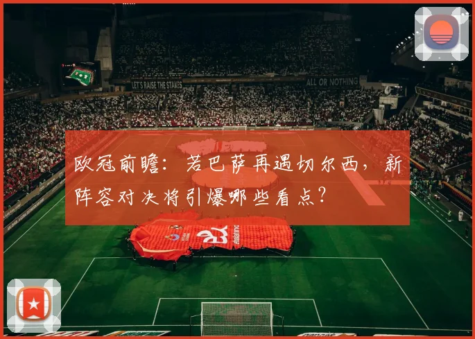 欧冠前瞻：若巴萨再遇切尔西，新阵容对决将引爆哪些看点？