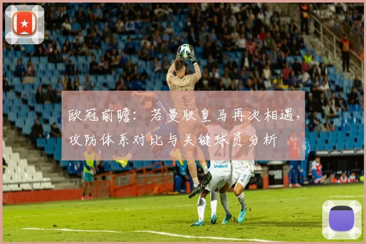 欧冠前瞻:若曼联皇马再次相遇,攻防体系对比与关键球员分析
