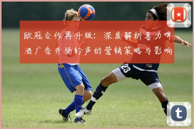 欧冠合作再升级：深度解析喜力啤酒广告开场铃声的营销策略与影响