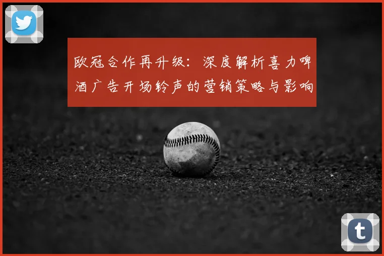 欧冠合作再升级：深度解析喜力啤酒广告开场铃声的营销策略与影响
