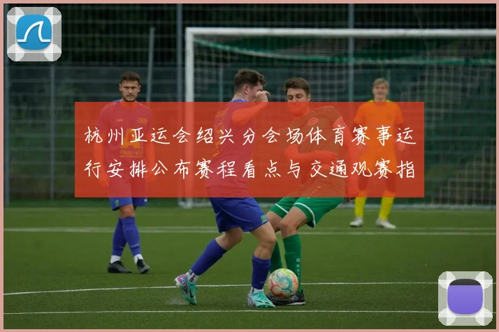 杭州亚运会绍兴分会场体育赛事运行安排公布赛程看点与交通观赛指南