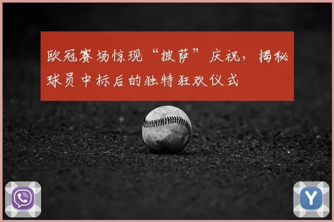 欧冠赛场惊现“披萨”庆祝，揭秘球员中标后的独特狂欢仪式