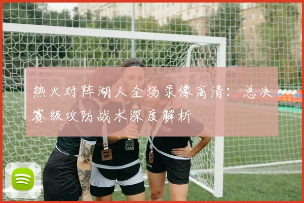 热火对阵湖人全场录像高清:总决赛级攻防战术深度解析