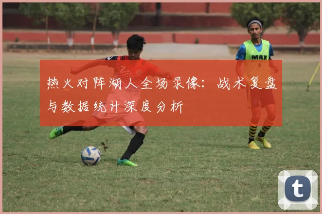 热火对阵湖人全场录像:战术复盘与数据统计深度分析