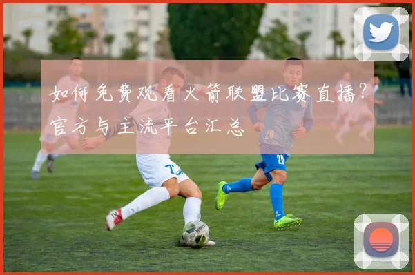 如何免费观看火箭联盟比赛直播？官方与主流平台汇总