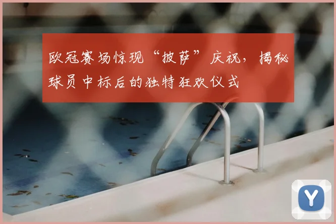 欧冠赛场惊现“披萨”庆祝，揭秘球员中标后的独特狂欢仪式